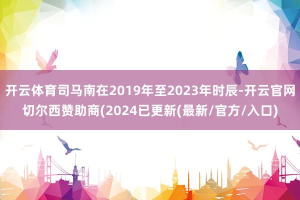 开云体育司马南在2019年至2023年时辰-开云官网切尔西赞助商(2024已更新(最新/官方/入口)