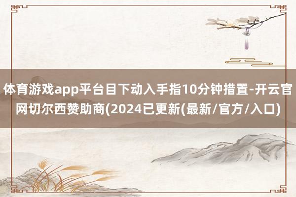 体育游戏app平台目下动入手指10分钟措置-开云官网切尔西赞助商(2024已更新(最新/官方/入口)