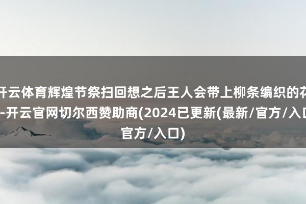 开云体育辉煌节祭扫回想之后王人会带上柳条编织的花环-开云官网切尔西赞助商(2024已更新(最新/官方/入口)