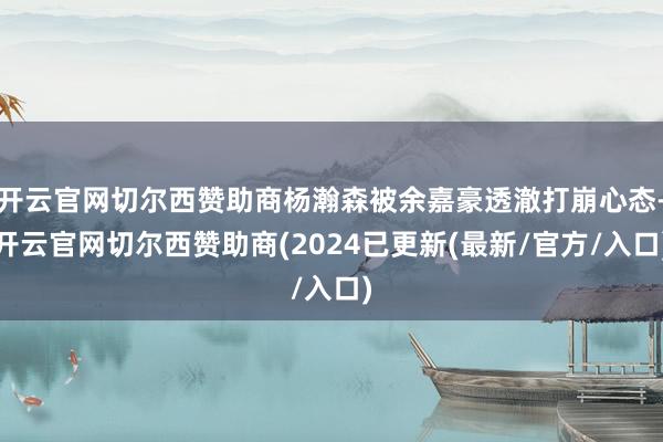 开云官网切尔西赞助商杨瀚森被余嘉豪透澈打崩心态-开云官网切尔西赞助商(2024已更新(最新/官方/入口)