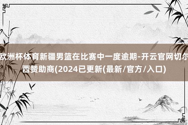 欧洲杯体育新疆男篮在比赛中一度逾期-开云官网切尔西赞助商(2024已更新(最新/官方/入口)
