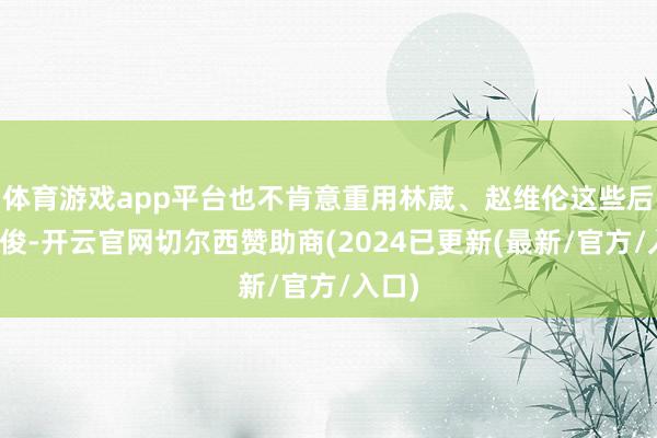 体育游戏app平台也不肯意重用林葳、赵维伦这些后生才俊-开云官网切尔西赞助商(2024已更新(最新/官方/入口)