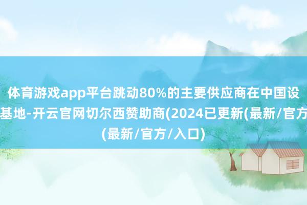 体育游戏app平台跳动80%的主要供应商在中国设有坐褥基地-开云官网切尔西赞助商(2024已更新(最新/官方/入口)