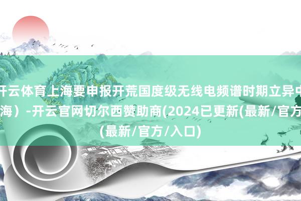 开云体育上海要申报开荒国度级无线电频谱时期立异中心(上海)-开云官网切尔西赞助商(2024已更新(最新/官方/入口)