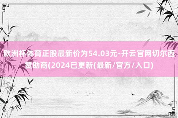 欧洲杯体育正股最新价为54.03元-开云官网切尔西赞助商(2024已更新(最新/官方/入口)