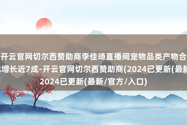 开云官网切尔西赞助商李佳琦直播间宠物品类产物合座销售额同比增长近7成-开云官网切尔西赞助商(2024已更新(最新/官方/入口)