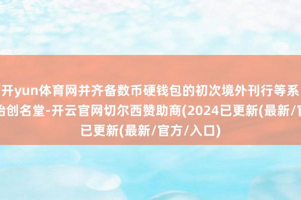 开yun体育网并齐备数币硬钱包的初次境外刊行等系列首发、始创名堂-开云官网切尔西赞助商(2024已更新(最新/官方/入口)