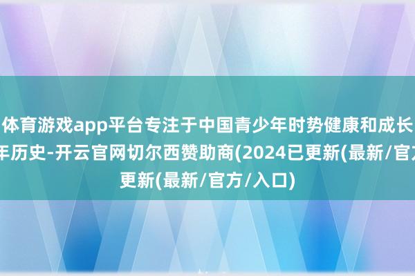体育游戏app平台专注于中国青少年时势健康和成长已有20年历史-开云官网切尔西赞助商(2024已更新(最新/官方/入口)