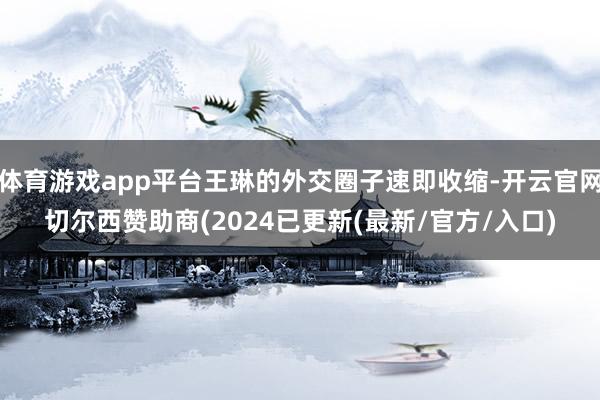 体育游戏app平台王琳的外交圈子速即收缩-开云官网切尔西赞助商(2024已更新(最新/官方/入口)