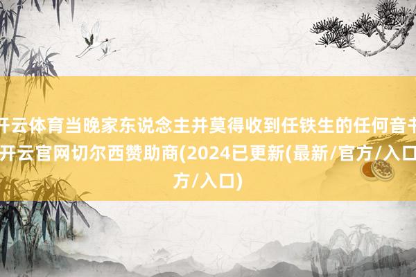 开云体育当晚家东说念主并莫得收到任铁生的任何音书-开云官网切尔西赞助商(2024已更新(最新/官方/入口)