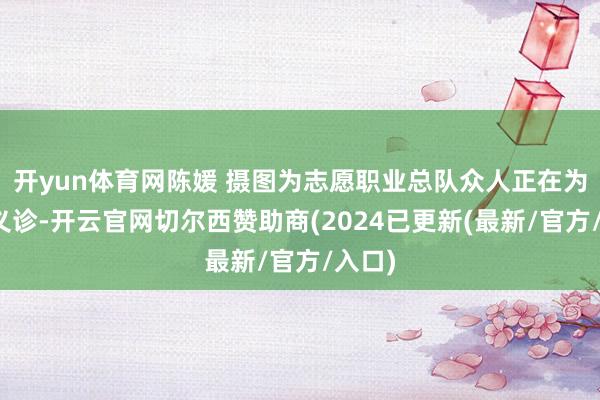 开yun体育网陈媛 摄图为志愿职业总队众人正在为住户义诊-开云官网切尔西赞助商(2024已更新(最新/官方/入口)