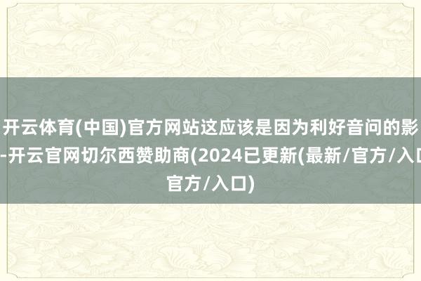 开云体育(中国)官方网站这应该是因为利好音问的影响-开云官网切尔西赞助商(2024已更新(最新/官方/入口)