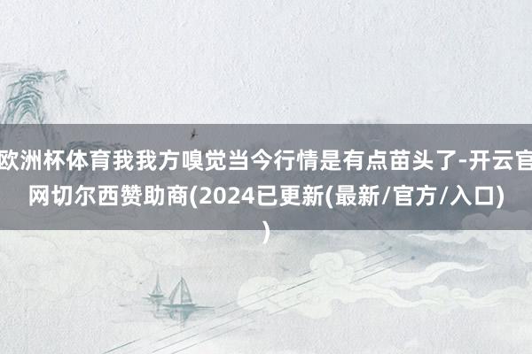 欧洲杯体育我我方嗅觉当今行情是有点苗头了-开云官网切尔西赞助商(2024已更新(最新/官方/入口)