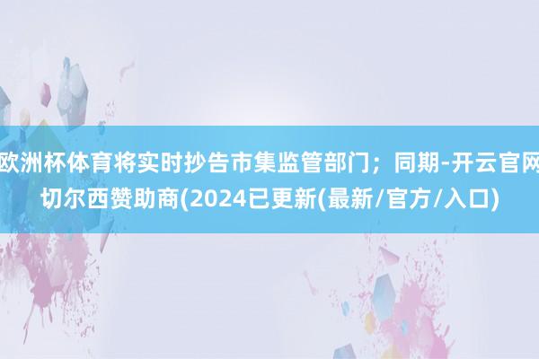 欧洲杯体育将实时抄告市集监管部门；同期-开云官网切尔西赞助商(2024已更新(最新/官方/入口)