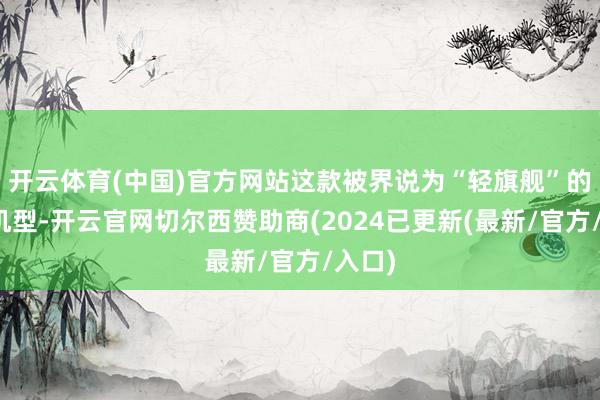 开云体育(中国)官方网站这款被界说为“轻旗舰”的中端机型-开云官网切尔西赞助商(2024已更新(最新/官方/入口)