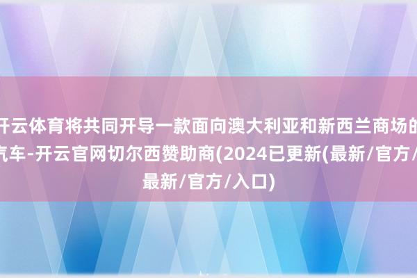 开云体育将共同开导一款面向澳大利亚和新西兰商场的电动汽车-开云官网切尔西赞助商(2024已更新(最新/官方/入口)
