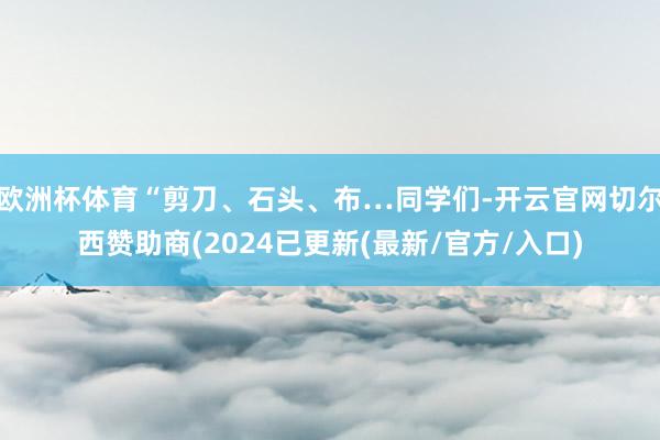 欧洲杯体育“剪刀、石头、布…同学们-开云官网切尔西赞助商(2024已更新(最新/官方/入口)