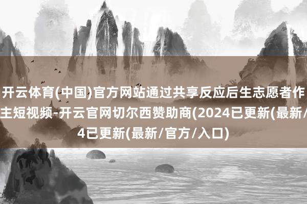 开云体育(中国)官方网站通过共享反应后生志愿者作事的感东谈主短视频-开云官网切尔西赞助商(2024已更新(最新/官方/入口)