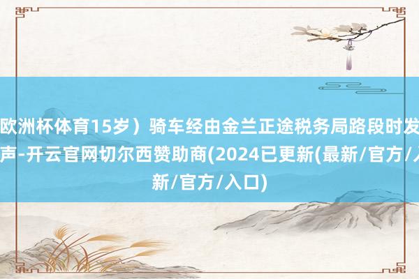 欧洲杯体育15岁)骑车经由金兰正途税务局路段时发出笑声-开云官网切尔西赞助商(2024已更新(最新/官方/入口)
