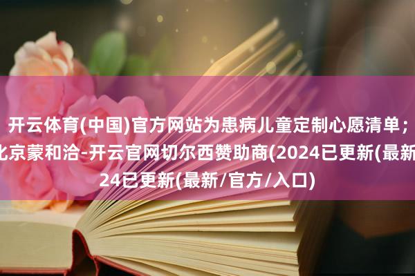 开云体育(中国)官方网站为患病儿童定制心愿清单；另一方面深化京蒙和洽-开云官网切尔西赞助商(2024已更新(最新/官方/入口)