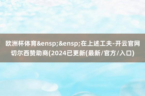 欧洲杯体育&ensp;&ensp;在上述工夫-开云官网切尔西赞助商(2024已更新(最新/官方/入口)