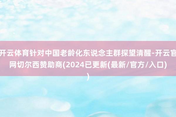 开云体育针对中国老龄化东说念主群探望清醒-开云官网切尔西赞助商(2024已更新(最新/官方/入口)