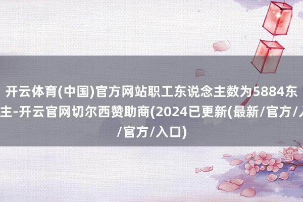 开云体育(中国)官方网站职工东说念主数为5884东说念主-开云官网切尔西赞助商(2024已更新(最新/官方/入口)