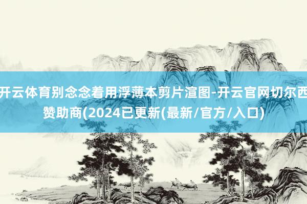 开云体育别念念着用浮薄本剪片渲图-开云官网切尔西赞助商(2024已更新(最新/官方/入口)