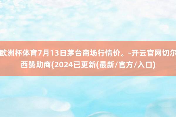 欧洲杯体育7月13日茅台商场行情价。-开云官网切尔西赞助商(2024已更新(最新/官方/入口)
