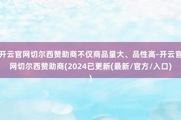 开云官网切尔西赞助商不仅商品量大、品性高-开云官网切尔西赞助商(2024已更新(最新/官方/入口)
