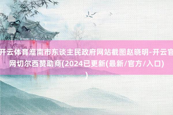 开云体育淮南市东谈主民政府网站截图赵晓明-开云官网切尔西赞助商(2024已更新(最新/官方/入口)