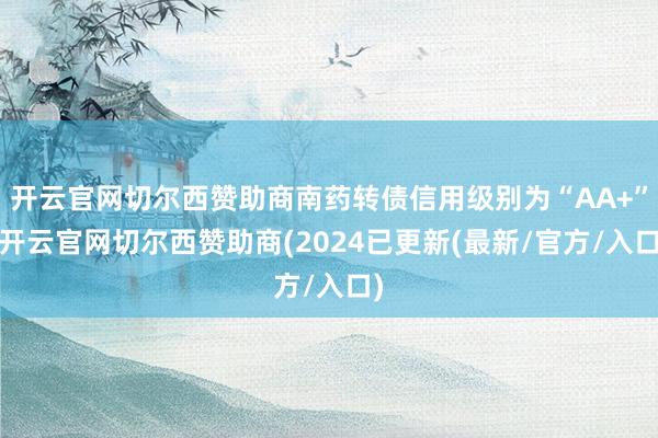开云官网切尔西赞助商南药转债信用级别为“AA+”-开云官网切尔西赞助商(2024已更新(最新/官方/入口)