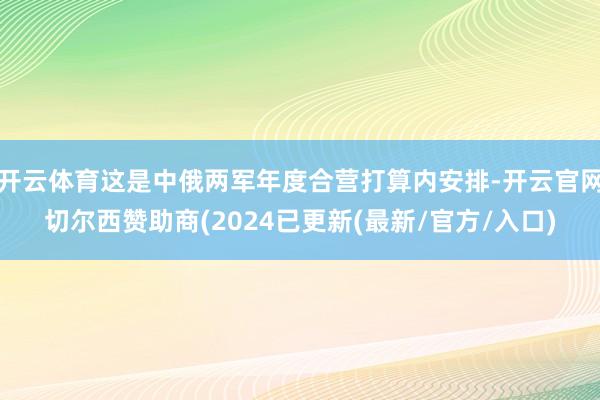 开云体育这是中俄两军年度合营打算内安排-开云官网切尔西赞助商(2024已更新(最新/官方/入口)