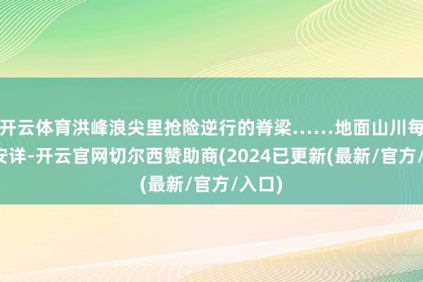 开云体育洪峰浪尖里抢险逆行的脊梁……地面山川每一寸安详-开云官网切尔西赞助商(2024已更新(最新/官方/入口)