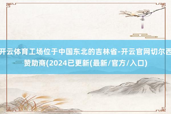 开云体育工场位于中国东北的吉林省-开云官网切尔西赞助商(2024已更新(最新/官方/入口)