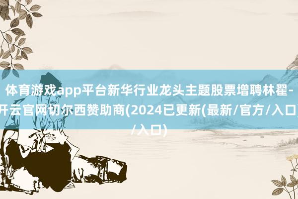体育游戏app平台新华行业龙头主题股票增聘林翟-开云官网切尔西赞助商(2024已更新(最新/官方/入口)