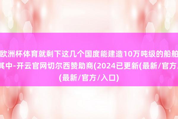 欧洲杯体育就剩下这几个国度能建造10万吨级的船舶了——其中-开云官网切尔西赞助商(2024已更新(最新/官方/入口)