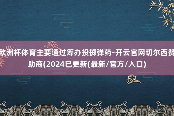 欧洲杯体育主要通过筹办投掷弹药-开云官网切尔西赞助商(2024已更新(最新/官方/入口)