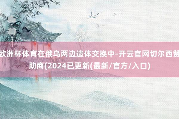 欧洲杯体育在俄乌两边遗体交换中-开云官网切尔西赞助商(2024已更新(最新/官方/入口)