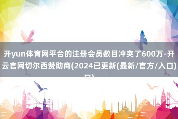开yun体育网平台的注册会员数目冲突了600万-开云官网切尔西赞助商(2024已更新(最新/官方/入口)