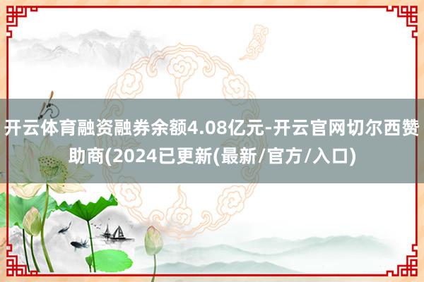 开云体育融资融券余额4.08亿元-开云官网切尔西赞助商(2024已更新(最新/官方/入口)
