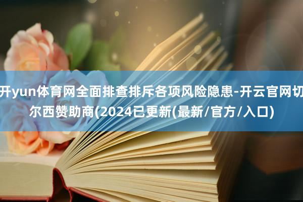 开yun体育网全面排查排斥各项风险隐患-开云官网切尔西赞助商(2024已更新(最新/官方/入口)