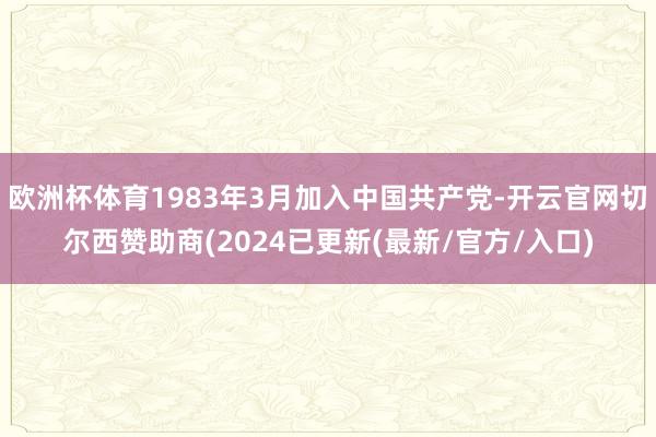 欧洲杯体育1983年3月加入中国共产党-开云官网切尔西赞助商(2024已更新(最新/官方/入口)