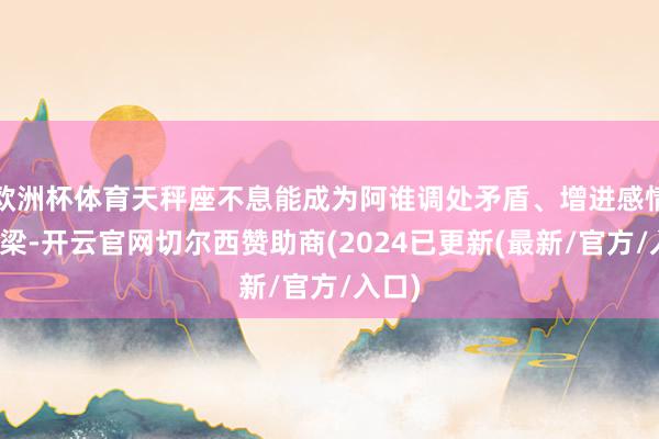 欧洲杯体育天秤座不息能成为阿谁调处矛盾、增进感情的桥梁-开云官网切尔西赞助商(2024已更新(最新/官方/入口)