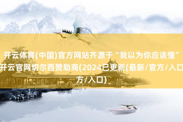开云体育(中国)官方网站齐源于“我以为你应该懂”-开云官网切尔西赞助商(2024已更新(最新/官方/入口)