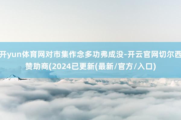 开yun体育网对市集作念多功弗成没-开云官网切尔西赞助商(2024已更新(最新/官方/入口)